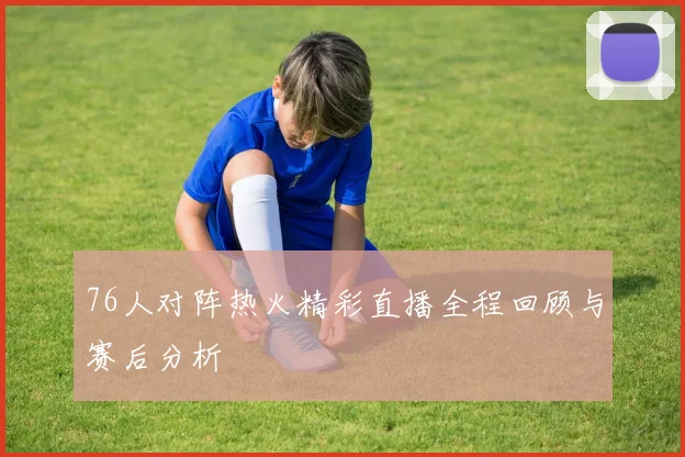 76人对阵热火精彩直播全程回顾与赛后分析