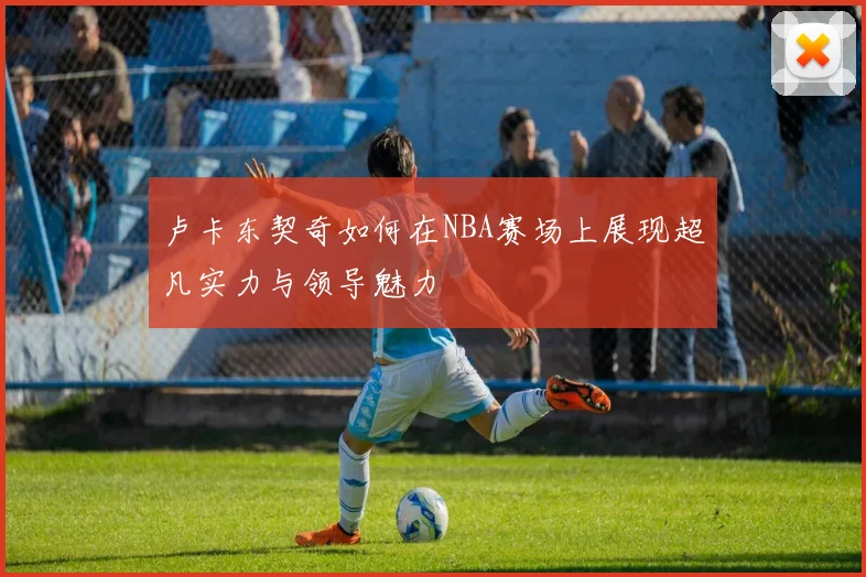 卢卡东契奇如何在NBA赛场上展现超凡实力与领导魅力