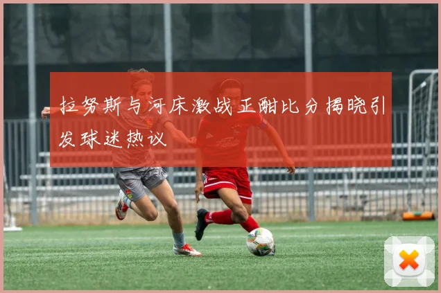 拉努斯与河床激战正酣比分揭晓引发球迷热议