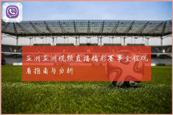 亚洲亚洲视频直播精彩赛事全程观看指南与分析