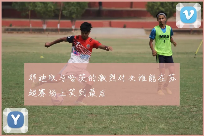 邓迪联与哈茨的激烈对决谁能在苏超赛场上笑到最后