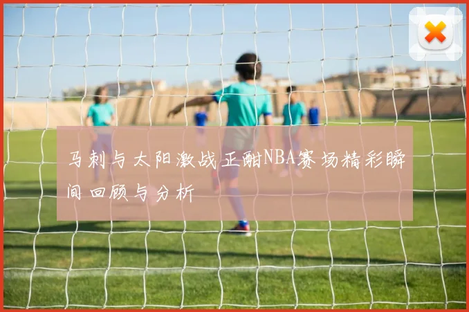 马刺与太阳激战正酣NBA赛场精彩瞬间回顾与分析